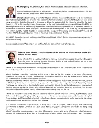 Page 7
Mr. Chong Siong Hin, Chairman, Xian Janssen Pharmaceuticals, a Johnson & Johnson subsidiary.
Chong serves as the Chairman for Xian Janssen Pharmaceutical Ltd in China and also, assumes the role
of Vice President, Government Affairs, Janssen Asia Pacific.
Chong has been working in China for 20 years with Xian Janssen and has been one of the builders in
growing the company to be one of China most successful pharmaceutical joint ventures. For this , he has been given
many recognitions both in China and in Singapore. In China, he was awarded the Friendship Medal by the State
Council in 1996 for his contribution as a foreign expert to the contribution to the economy of China and in 2009, he
was recognized in the 60th National Day celebration as one of the 60 leading figures who has an impact on the China’s
pharmaceutical industry in the 60 years prior. The company was also recognized as one of the Top 10 Employer of the
Year of China by CCTV in 2005. In 2005, he was awarded the inaugural “Outstanding Chief Executive ( Overseas ) Of
The Year 2005” by Singapore Business Times, in the annual Singapore Business Awards.
Since 2007, Chong also currently holds the role of Chairman of RDPAC (China’s foreign pharmaceutical manufacturers’
industry association).
Chong holds a Bachelor of Accountancy and an MBA from the National University of Singapore.
Professor Bernd Schmitt , Executive Director of the Institute on Asian Consumer Insight (ACI),
Nanyang Business School
Bernd Schmitt, Ph.D is a Visiting Professor at Nanyang Business Technological University in Singapore
where he heads the Institute on Asian Consumer Insight, a new national institute set up by the
Executive Development Board of Singapore.
Schmitt is also Professor of International Business and Faculty Director of the Center on Global Brand Leadership at
Columbia Business School in New York.
Schmitt has been researching, consulting and lecturing in Asia for the last 20 years in the areas of consumer
experience, marketing and branding. He has visited various Asian countries at least 3-4 times a year on average and
has spoken to Asian academic and corporate audiences.
He has authored or co-authored more than 50 articles which have appeared in Journal of Consumer Research, Journal
of Marketing Research, Journal of Marketing, Journal of Consumer Psychology, Journal of Personality, Social
Psychology and many others. Specifically for Asian contribution, Schmitt has conducted research on cross-cultural
linguistic aspects (comparing English with Chinese/Japanese) for consumer behavior, segmenting the Chinese
consumer market and corporate identity in brand expansions in Hong Kong and the U.S.
Schmitt has also written case studies on Asian companies including Korean companies Samsung, Yuan-Kimberly, Seoul
Philharmonic Orchestra; Mary Kay in Shanghai and various Chinese companies such as Jahwa Corporation, Shanghai
Venus Software and Shanghai Petrochemical. He has featured Asian companies in his books Experiential Marketing,
Customer Experience Management and Big Think Strategy.
As a lecturer, Schmitt has taught at HKUST in Hong Kong, CEIBS in Shanghai, CEMI in Beijing and held visiting
appointments at Yonsei University in Seoul (South Korea), Singapore Management University and Hong Kong
University.
Schmitt’s consulting experience covers more than 50 companies across a wide sector of industries in both consumer
and B2B markets including MNCs such as American Express, Audi, Dupont, Microsoft, Unilever, SAP, Volkswagen,
 