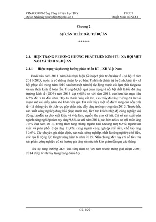 VINACOMIN-Tổng Công ty Điện Lực TKV
Dự án Nhà máy Nhiệt điện Quỳnh Lập 1
PECC1
Thuyết Minh BCNCKT
C2-1/29
Chương 2
SỰ CẦN THIẾT ĐẦU TƯ DỰ ÁN
*******
2.1. HIỆN TRẠNG PHƯƠNG HƯỚNG PHÁT TRIỂN KINH TẾ - XÃ HỘI VIỆT
NAM VÀ TỈNH NGHỆ AN
2.1.1 Hiện trạng và phương hướng phát triển KT – XH Việt Nam
Bước vào năm 2011, năm đầu thực hiện Kế hoạch phát triển kinh tế - xã hội 5 năm
2011-2015, nước ta có những thuận lợi cơ bản: Tình hình chính trị ổn định; kinh tế - xã
hội phục hồi trong năm 2010 sau hơn một năm bị tác động mạnh của lạm phát tăng cao
và suy thoái kinh tế toàn cầu. Trong đó, kết quả quan trọng và nổi bật nhất là tốc độ tăng
trưởng kinh tế (GDP) năm 2015 đạt 6,68% so với năm 2014, cao hơn hẳn mục tiêu
6,2% đề ra từ đầu năm. Đây là thành công rất lớn, cho thấy đà tăng trưởng đã trở lại
mạnh mẽ sau mấy năm khó khăn vừa qua. Đã xuất hiện một số điểm sáng của nền kinh
tế - là những yếu tố tích cực góp phần thúc đẩy tăng trưởng trong năm 2015. Trước hết,
sản xuất công nghiệp đang hồi phục mạnh mẽ, liên tục khiến nhịp độ công nghiệp sôi
động, tạo đầu ra cho xuất khẩu và việc làm, nguồn thu cho xã hội. Chỉ số sản xuất toàn
ngành công nghiệp năm nay tăng 9,8% so với năm 2014, cao hơn nhiều so với mức tăng
7,6% của năm 2014. Trong mức tăng chung, ngành khai khoáng tăng 6,5%; ngành sản
xuất và phân phối điện tăng 11,4%; riêng ngành công nghiệp chế biến, chế tạo tăng
10,6%. Các chuyên gia nhận định, sản xuất công nghiệp, nhất là công nghiệp chế biến,
chế tạo là động lực tăng trưởng kinh tế năm 2015. Nhìn chung, đến nay chỉ số tiêu thụ
sản phẩm công nghiệp có xu hướng gia tăng và mức tồn kho giảm dần qua các tháng.
Tốc độ tăng trưởng GDP của từng năm so với năm trước trong giai đoạn 2005-
2014 được trình bày trong bảng dưới đây.
 