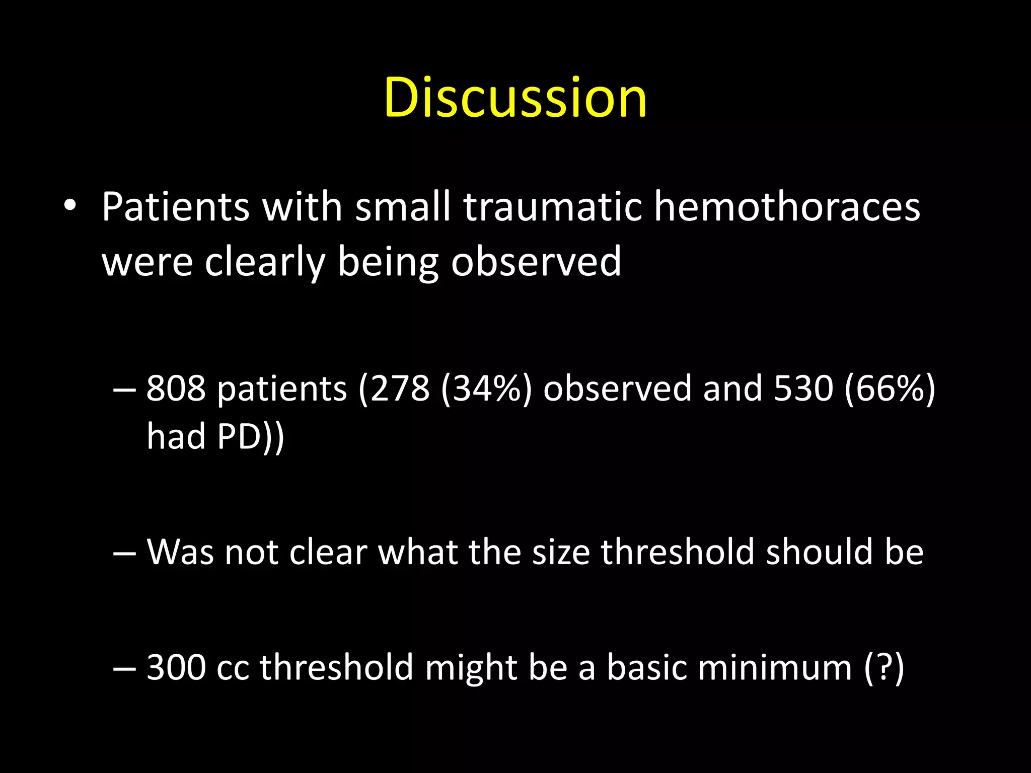 Discussion
• Patients with small traumatic hemothoraces
were clearly being observed
– 808 patients (278 (34%) observed and 530 (66%)
had PD))
– Was not clear what the size threshold should be
– 300 cc threshold might be a basic minimum (?)
 