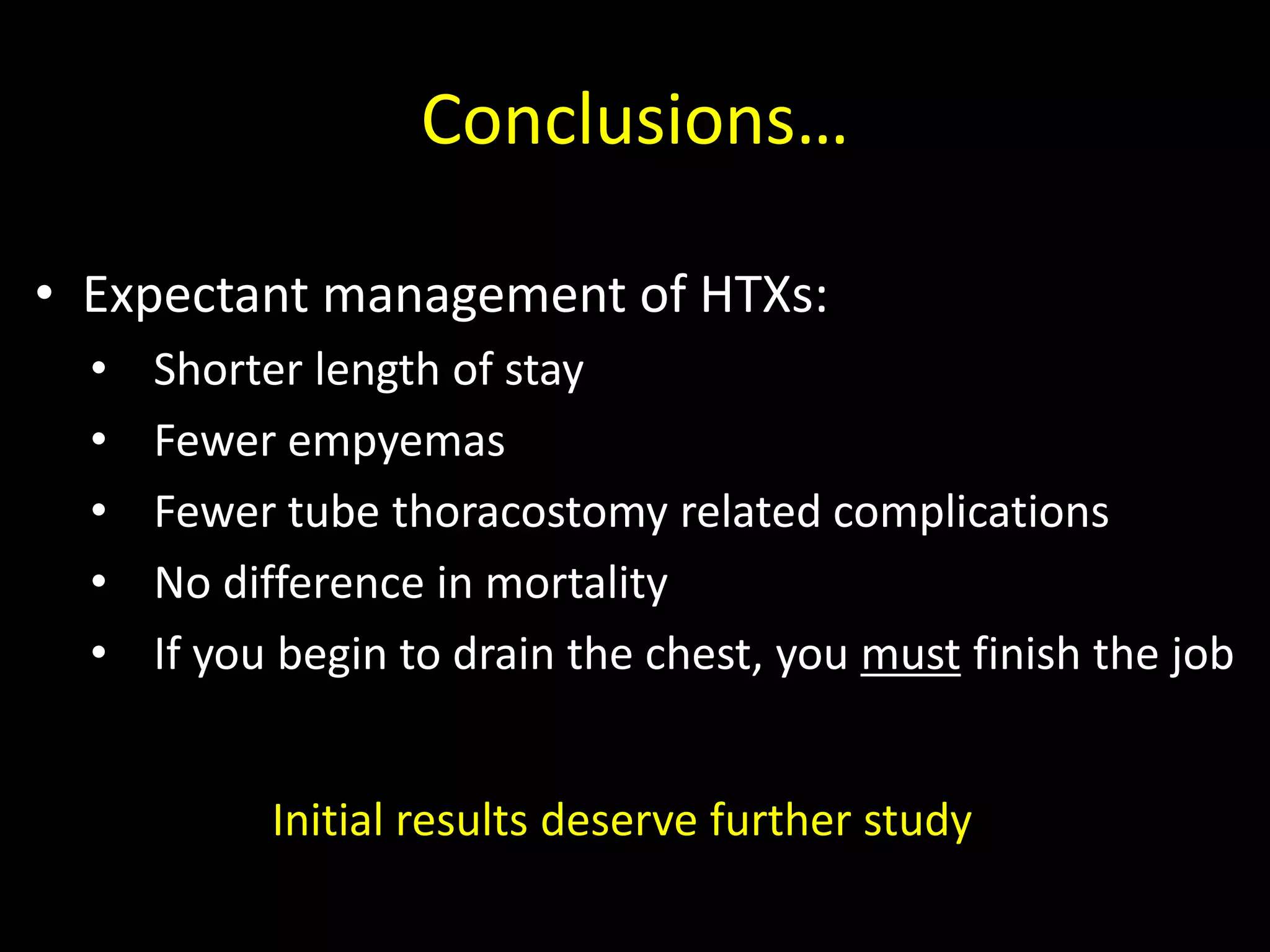 Conclusions…
• Expectant management of HTXs:
• Shorter length of stay
• Fewer empyemas
• Fewer tube thoracostomy related complications
• No difference in mortality
• If you begin to drain the chest, you must finish the job
Initial results deserve further study
 