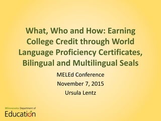 What, Who and How: Earning
College Credit through World
Language Proficiency Certificates,
Bilingual and Multilingual Seals
MELEd Conference
November 7, 2015
Ursula Lentz
 