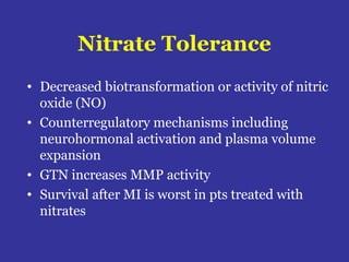 Nitrate Tolerance
• Decreased biotransformation or activity of nitric
oxide (NO)
• Counterregulatory mechanisms including
neurohormonal activation and plasma volume
expansion
• GTN increases MMP activity
• Survival after MI is worst in pts treated with
nitrates
 