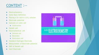 CONTENT :--
 Electrochemistry
 Some Basic Definition
 Placing a Zn rod in 𝐶𝑢𝑆𝑂4 solution
 Electrode potential
 Galvanic or voltic cell
 Construction
 Daniell cell
 Electrochemical cell
 Galvanic cell
 Reversible
 Electrolytic cell
 Standard Hydrogen Electrode
 Measurement of Electrode potential
 EMF of Daniell cell
 Inert Electrode
 
