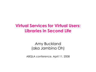 Virtual Services for Virtual Users: Libraries in Second Life Amy Buckland (aka Jambina Oh) ABQLA conference, April 11, 2008 