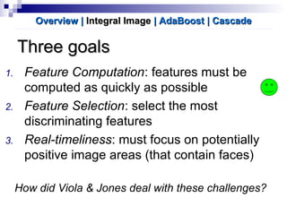 Three goalsThree goals
1. Feature Computation: features must be
computed as quickly as possible
2. Feature Selection: select the most
discriminating features
3. Real-timeliness: must focus on potentially
positive image areas (that contain faces)
How did Viola & Jones deal with these challenges?
Overview |Overview | Integral ImageIntegral Image | AdaBoost| AdaBoost | Cascade| Cascade
 