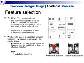 Feature selectionFeature selection
 Problem: Too many features
 In a sub-window (24x24) there are
~160,000 features (all possible
combinations of orientation, location
and scale of these feature types)
 impractical to compute all of them
(computationally expensive)
 We have to select a subset of relevant
features – which are informative - to
model a face
 Hypothesis: “A very small subset of
features can be combined to form an
effective classifier”
 How?
 AdaBoost algorithm
Overview | Integral ImageOverview | Integral Image || AdaBoostAdaBoost | Cascade| Cascade
Relevant feature Irrelevant feature
 