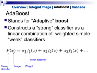 AdaBoostAdaBoost
 Stands for “Adaptive” boost
 Constructs a “strong” classifier as a
linear combination of weighted simple
“weak” classifiers
Overview | Integral ImageOverview | Integral Image || AdaBoostAdaBoost | Cascade| Cascade
Strong
classifier
Weak classifier
WeightImage
 