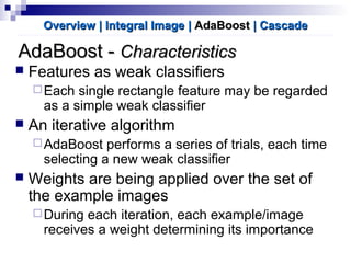 AdaBoost -AdaBoost - CharacteristicsCharacteristics
 Features as weak classifiers
Each single rectangle feature may be regarded
as a simple weak classifier
 An iterative algorithm
AdaBoost performs a series of trials, each time
selecting a new weak classifier
 Weights are being applied over the set of
the example images
During each iteration, each example/image
receives a weight determining its importance
Overview | Integral ImageOverview | Integral Image || AdaBoostAdaBoost | Cascade| Cascade
 