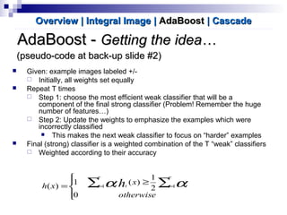 AdaBoost -AdaBoost - Getting the idea…Getting the idea…
 Given: example images labeled +/-
 Initially, all weights set equally
 Repeat T times
 Step 1: choose the most efficient weak classifier that will be a
component of the final strong classifier (Problem! Remember the huge
number of features…)
 Step 2: Update the weights to emphasize the examples which were
incorrectly classified
 This makes the next weak classifier to focus on “harder” examples
 Final (strong) classifier is a weighted combination of the T “weak” classifiers
 Weighted according to their accuracy
Overview | Integral ImageOverview | Integral Image || AdaBoostAdaBoost | Cascade| Cascade




≥
= ∑ ∑= =
otherwise
x
xh
T
t
T
t ttt h
0
2
1
)(1
)( 1 1αα
(pseudo-code at back-up slide #2)(pseudo-code at back-up slide #2)
 