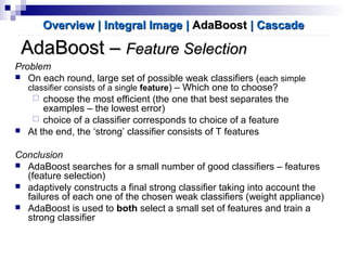 AdaBoost –AdaBoost – Feature SelectionFeature Selection
Problem
 On each round, large set of possible weak classifiers (each simple
classifier consists of a single feature) – Which one to choose?
 choose the most efficient (the one that best separates the
examples – the lowest error)
 choice of a classifier corresponds to choice of a feature
 At the end, the ‘strong’ classifier consists of T features
Conclusion
 AdaBoost searches for a small number of good classifiers – features
(feature selection)
 adaptively constructs a final strong classifier taking into account the
failures of each one of the chosen weak classifiers (weight appliance)
 AdaBoost is used to both select a small set of features and train a
strong classifier
Overview | Integral ImageOverview | Integral Image || AdaBoostAdaBoost | Cascade| Cascade
 