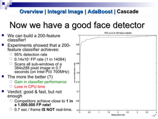 Now we have a good face detectorNow we have a good face detector
 We can build a 200-feature
classifier!
 Experiments showed that a 200-
feature classifier achieves:
 95% detection rate
 0.14x10-3
FP rate (1 in 14084)
 Scans all sub-windows of a
384x288 pixel image in 0.7
seconds (on Intel PIII 700MHz)
 The more the better (?)
 Gain in classifier performance
 Lose in CPU time
 Verdict: good & fast, but not
enough
 Competitors achieve close to 1 in
a 1.000.000 FP rate!
 0.7 sec / frame IS NOT real-time.
Overview | Integral ImageOverview | Integral Image | AdaBoost| AdaBoost || CascadeCascade
 
