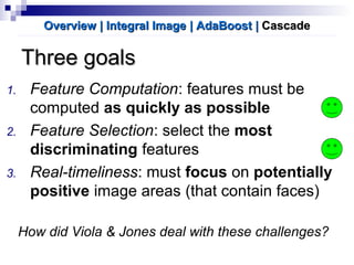 Three goalsThree goals
1. Feature Computation: features must be
computed as quickly as possible
2. Feature Selection: select the most
discriminating features
3. Real-timeliness: must focus on potentially
positive image areas (that contain faces)
How did Viola & Jones deal with these challenges?
Overview | Integral ImageOverview | Integral Image | AdaBoost| AdaBoost || CascadeCascade
 