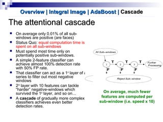 The attentional cascadeThe attentional cascade
 On average only 0.01% of all sub-
windows are positive (are faces)
 Status Quo: equal computation time is
spent on all sub-windows
 Must spend most time only on
potentially positive sub-windows.
 A simple 2-feature classifier can
achieve almost 100% detection rate
with 50% FP rate.
 That classifier can act as a 1st
layer of a
series to filter out most negative
windows
 2nd
layer with 10 features can tackle
“harder” negative-windows which
survived the 1st
layer, and so on…
 A cascade of gradually more complex
classifiers achieves even better
detection rates.
Overview | Integral ImageOverview | Integral Image | AdaBoost| AdaBoost || CascadeCascade
On average, much fewer
features are computed per
sub-window (i.e. speed x 10)
 