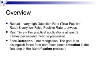 OverviewOverview
 Robust – very high Detection Rate (True-Positive
Rate) & very low False-Positive Rate… always.
 Real Time – For practical applications at least 2
frames per second must be processed.
 Face Detection – not recognition. The goal is to
distinguish faces from non-faces (face detection is the
first step in the identification process)
 
