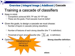 Training a cascade of classifiersTraining a cascade of classifiers
Overview | Integral ImageOverview | Integral Image | AdaBoost| AdaBoost || CascadeCascade
Strong classifier definition:
,
where ,
 Keep in mind:
 Competitors achieved 95% TP rate,10-6
FP rate
 These are the goals. Final cascade must do better!
 Given the goals, to design a cascade we must choose:
 Number of layers in cascade (strong classifiers)
 Number of features of each strong classifier (the ‘T’ in definition)
 Threshold of each strong classifier (the in definition)
 Optimization problem:
 Can we find optimum combination?
∑=
T
t t1
2
1
α
TREMENDOUSLY
DIFFICULT
PROBLEM
 