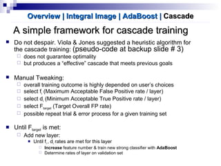 A simple framework for cascade trainingA simple framework for cascade training
Overview | Integral ImageOverview | Integral Image | AdaBoost| AdaBoost || CascadeCascade
 Do not despair. Viola & Jones suggested a heuristic algorithm for
the cascade training: (pseudo-code at backup slide # 3)
 does not guarantee optimality
 but produces a “effective” cascade that meets previous goals
 Manual Tweaking:
 overall training outcome is highly depended on user’s choices
 select fi (Maximum Acceptable False Positive rate / layer)
 select di (Minimum Acceptable True Positive rate / layer)
 select Ftarget (Target Overall FP rate)
 possible repeat trial & error process for a given training set
 Until Ftarget is met:
 Add new layer:
 Until fi , di rates are met for this layer
 Increase feature number & train new strong classifier with AdaBoost
 Determine rates of layer on validation set
 