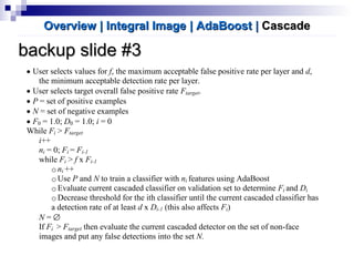 backup slide #3backup slide #3
• User selects values for f, the maximum acceptable false positive rate per layer and d,
the minimum acceptable detection rate per layer.
• User selects target overall false positive rate Ftarget.
• P = set of positive examples
• N = set of negative examples
• F0 = 1.0; D0 = 1.0; i = 0
While Fi > Ftarget
i++
ni = 0; Fi = Fi-1
while Fi > f x Fi-1
oni ++
oUse P and N to train a classifier with ni features using AdaBoost
oEvaluate current cascaded classifier on validation set to determine Fi and Di
oDecrease threshold for the ith classifier until the current cascaded classifier has
a detection rate of at least d x Di-1 (this also affects Fi)
N = ∅
If Fi > Ftarget then evaluate the current cascaded detector on the set of non-face
images and put any false detections into the set N.
Overview | Integral ImageOverview | Integral Image | AdaBoost| AdaBoost || CascadeCascade
 