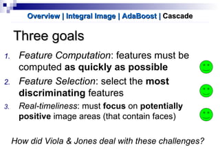 Three goalsThree goals
1. Feature Computation: features must be
computed as quickly as possible
2. Feature Selection: select the most
discriminating features
3. Real-timeliness: must focus on potentially
positive image areas (that contain faces)
How did Viola & Jones deal with these challenges?
Overview | Integral ImageOverview | Integral Image | AdaBoost| AdaBoost || CascadeCascade
 