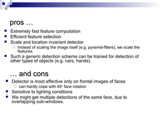 pros …pros …
 Extremely fast feature computation
 Efficient feature selection
 Scale and location invariant detector
 Instead of scaling the image itself (e.g. pyramid-filters), we scale the
features.
 Such a generic detection scheme can be trained for detection of
other types of objects (e.g. cars, hands)
…… and consand cons
 Detector is most effective only on frontal images of faces
 can hardly cope with 45o
face rotation
 Sensitive to lighting conditions
 We might get multiple detections of the same face, due to
overlapping sub-windows.
 