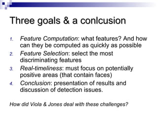 Three goals & a conlcusionThree goals & a conlcusion
1. Feature Computation: what features? And how
can they be computed as quickly as possible
2. Feature Selection: select the most
discriminating features
3. Real-timeliness: must focus on potentially
positive areas (that contain faces)
4. Conclusion: presentation of results and
discussion of detection issues.
How did Viola & Jones deal with these challenges?
 