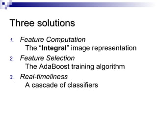 1. Feature Computation
The “Integral” image representation
2. Feature Selection
The AdaBoost training algorithm
3. Real-timeliness
A cascade of classifiers
Three solutionsThree solutions
 