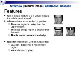 FeaturesFeatures
 Can a simple feature (i.e. a value) indicate
the existence of a face?
 All faces share some similar properties
 The eyes region is darker than the
upper-cheeks.
 The nose bridge region is brighter than
the eyes.
 That is useful domain knowledge
 Need for encoding of Domain Knowledge:
 Location - Size: eyes & nose bridge
region
 Value: darker / brighter
OverviewOverview || Integral ImageIntegral Image | AdaBoost| AdaBoost | Cascade| Cascade
 