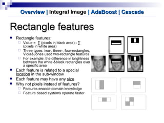 Rectangle featuresRectangle features
 Rectangle features:
 Value = ∑ (pixels in black area) - ∑
(pixels in white area)
 Three types: two-, three-, four-rectangles,
Viola&Jones used two-rectangle features
 For example: the difference in brightness
between the white &black rectangles over
a specific area
 Each feature is related to a special
location in the sub-window
 Each feature may have any size
 Why not pixels instead of features?
 Features encode domain knowledge
 Feature based systems operate faster
Overview |Overview | Integral ImageIntegral Image | AdaBoost| AdaBoost | Cascade| Cascade
 