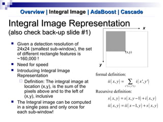 Integral Image RepresentationIntegral Image Representation
(also check back-up slide #1)(also check back-up slide #1)
 Given a detection resolution of
24x24 (smallest sub-window), the set
of different rectangle features is
~160,000 !
 Need for speed
 Introducing Integral Image
Representation
 Definition: The integral image at
location (x,y), is the sum of the
pixels above and to the left of
(x,y), inclusive
 The Integral image can be computed
in a single pass and only once for
each sub-window!
( ) ( )
( ) ( ) ( )
( ) ( ) ( )
' , '
formal definition:
, ', '
Recursive definition:
, , 1 ,
, 1, ,
x x y y
ii x y i x y
s x y s x y i x y
ii x y ii x y s x y
≤ ≤
=
= − +
= − +
∑
Overview |Overview | Integral ImageIntegral Image | AdaBoost| AdaBoost | Cascade| Cascade
y
x
 