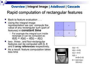 Rapid computation of rectangular featuresRapid computation of rectangular features
 Back to feature evaluation . . .
 Using the integral image
representation we can compute the
value of any rectangular sum (part of
features) in constant time
 For example the integral sum inside
rectangle D can be computed as:
ii(d) + ii(a) – ii(b) – ii(c)
 two-, three-, and four-rectangular
features can be computed with 6, 8
and 9 array references respectively.
 As a result: feature computation takes
less time
ii(a) = A
ii(b) = A+B
ii(c) = A+C
ii(d) =
A+B+C+D
D = ii(d)+ii(a)-
ii(b)-ii(c)
Overview |Overview | Integral ImageIntegral Image | AdaBoost| AdaBoost | Cascade| Cascade
 