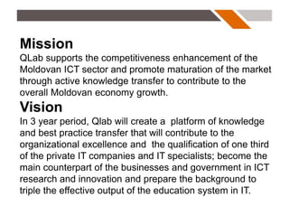 Mission
QLab supports the competitiveness enhancement of the
Moldovan ICT sector and promote maturation of the market
through active knowledge transfer to contribute to the
overall Moldovan economy growth.
Vision
In 3 year period, Qlab will create a platform of knowledge
and best practice transfer that will contribute to the
organizational excellence and the qualification of one third
of the private IT companies and IT specialists; become the
main counterpart of the businesses and government in ICT
research and innovation and prepare the background to
triple the effective output of the education system in IT.
 