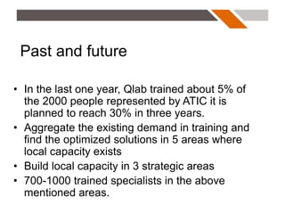 Past and future

• In the last one year, Qlab trained about 5% of
  the 2000 people represented by ATIC it is
  planned to reach 30% in three years.
• Aggregate the existing demand in training and
  find the optimized solutions in 5 areas where
  local capacity exists
• Build local capacity in 3 strategic areas
• 700-1000 trained specialists in the above
  mentioned areas.
 