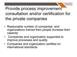 Provide process improvement
consultation and/or certification for
the private companies
• Reasonable number of companies and
  organizations trained their people increase their
  capacity
• Companies and organization supported to
  improve processes and quality
• Companies and organization certified on
  international standards
 