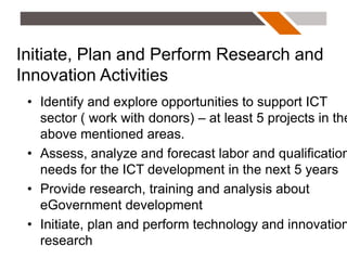 Initiate, Plan and Perform Research and
Innovation Activities
 • Identify and explore opportunities to support ICT
   sector ( work with donors) – at least 5 projects in the
   above mentioned areas.
 • Assess, analyze and forecast labor and qualification
   needs for the ICT development in the next 5 years
 • Provide research, training and analysis about
   eGovernment development
 • Initiate, plan and perform technology and innovation
   research
 