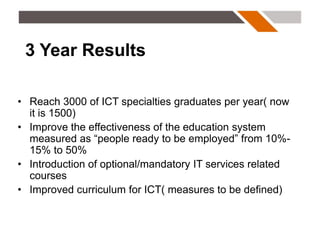 3 Year Results

• Reach 3000 of ICT specialties graduates per year( now
  it is 1500)
• Improve the effectiveness of the education system
  measured as “people ready to be employed” from 10%-
  15% to 50%
• Introduction of optional/mandatory IT services related
  courses
• Improved curriculum for ICT( measures to be defined)
 