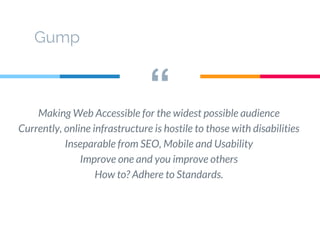 “Making Web Accessible for the widest possible audience
Currently, online infrastructure is hostile to those with disabilities
Inseparable from SEO, Mobile and Usability
Improve one and you improve others
How to? Adhere to Standards.
Gump
 