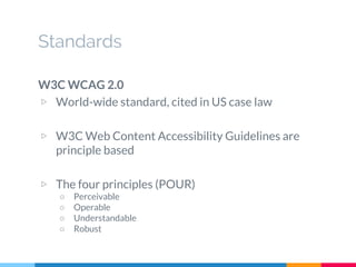 Standards
W3C WCAG 2.0
▷ World-wide standard, cited in US case law
▷ W3C Web Content Accessibility Guidelines are
principle based
▷ The four principles (POUR)
○ Perceivable
○ Operable
○ Understandable
○ Robust
 