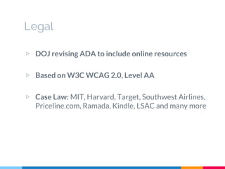 Legal
▷ DOJ revising ADA to include online resources
▷ Based on W3C WCAG 2.0, Level AA
▷ Case Law: MIT, Harvard, Target, Southwest Airlines,
Priceline.com, Ramada, Kindle, LSAC and many more
 