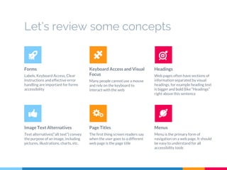 Let’s review some concepts
Forms
Labels, Keyboard Access, Clear
Instructions and effective error
handling are important for forms
accessibility
Keyboard Access and Visual
Focus
Many people cannot use a mouse
and rely on the keyboard to
interact with the web
Headings
Web pages often have sections of
information separated by visual
headings, for example heading text
is bigger and bold (like “Headings”
right above this sentence
Image Text Alternatives
Text alternatives(“alt text”) convey
the purpose of an image, including
pictures, illustrations, charts, etc.
Page Titles
The first thing screen readers say
when the user goes to a different
web page is the page title
Menus
Menu is the primary form of
navigation on a web page. It should
be easy to understand for all
accessibility tools
 