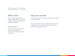 What’s this?
This is a basic analysis of the
MyQL Origination website with
a focus on how to start making
websites compliant.
ADA Compliance
As of today there are no laws
which strictly define if a
commercial website should be
accessible.
About this
How can I use this?
The initial requirements for accessibility are defined
in this document.
The report is built to ensure implementation of the
suggestions in the short term without requiring
herculean engineering effort.
 