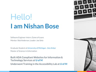 Hello!
I am Nishan Bose
Software Engineer Intern, Game of Loans
Mentor: Rob Anderson, Leader: Joe Seto
Graduate Student at University of Michigan - Ann Arbor
Master of Science in Information
Built ADA Compliant Websites for Information &
Technology Services at U of M
Underwent Training in the Accessibility Lab at U of M
 
