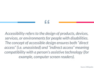 “Accessibility refers to the design of products, devices,
services, or environments for people with disabilities.
The concept of accessible design ensures both “direct
access” (i.e. unassisted) and “indirect access” meaning
compatibility with a person's assistive technology (for
example, computer screen readers).
Source: Wikipedia
 