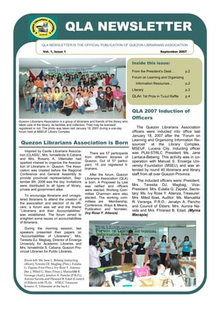 QLA NEWSLETTER
                 QLA NEWSLETTER IS THE OFFICIAL PUBLICATION OF QUEZON LIBRARIANS ASSOCIATION
                  Vol. 1, Issue 1                                                                         September 2007


                                                                                        Inside this issue:
                                                                                        From the President’s Desk…         p.2
                                                                                        Forum on Learning and Organizing
                                                                                          Information Resources…           p.2
                                                                                        Literary                           p.3
                                                                                        QLAn 1st Prize in Ticket Raffle    p.4



                                                                                        QLA 2007 Induction of
                                                                                        Officers
Quezon Librarians Association is a group of librarians and friends of the library who
takes care of the library, its facilities and collection. They may be licensed/
registered or not. The photo was taken last January 18, 2007 during a one-day               The Quezon Librarians Association
forum held at MSEUF Library Complex.                                                    officers were inducted into office last
                                                                                        January 18, 2007 after the ‘’Forum on
                                                                                        Learning and Organizing Information Re-
 Quezon Librarians Association is Born                                                  sources’’ at the Library Complex,
                                                                                        MSEUF, Lucena City. Inducting officer
    Inspired by Cavite Librarians Associa-
                                                        There are 57 participants       was PLAI-STRLC President Ms. Jane
tion (CLASS) , Mrs. Ismaelinda S.Cabana
and Mrs. Rosario A. Villamater had
                                                     from different libraries of        Lantaca-Bebeng. This activity was in co-
                                                     Quezon. Out of 57 partici-         operation with Manuel S. Enverga Uni-
sparked interest to organize the Associa-
                                                     pant, 15 are registered li-        versity Foundation (MSEU) and was at-
tion of Librarians in Quezon. The Asso-
                                                     brarians.                          tended by round 40 librarians and library
ciation was created before the Regional
Conference and General Assembly to                      After the forum, Quezon         staff from all over Quezon Province.
provide provincial representation. Sep-              Librarians Association (QLA)
tember 8th, 2006 was the day. Invitations            is born. A Proposed by Law            The inducted officers were: President:
were distributed to all types of library,            was ratified and officers          Mrs. Teresita DJ. Magbag, Vice-
private and government alike.                        were elected. Working Com-         President: Mrs. Eulalia G. Zapata, Secre-
                                                     mittee Chairmen were also          tary: Ms. Ivy Rose Y. Atienza, Treasurer:
    To encourage librarians and unregis-
tered librarians to attend the creation of
                                                     elected. The working com-          Mrs. Miled Ibias, Auditor: Ms. Manuelita
                                                     mittees are     Membership,        R. Veranga, P.R.O.: Jenalyn A. Pancho
the association and election of its offi-
                                                     Conference, Ways & Means,          and Council of Elders: Mrs. Aurora Na-
cers, a forum was set and the theme
                                                     Publication and Nomelec.           vela and Mrs. Fhraned B. Edad. (Myrna
‘’Librarians and their Accountabilities’’
                                                     (Ivy Rose Y. Atienza)
was established. The forum aimed to                                                     Macapia)
enlighten some issues on accountabilities
of librarians.
    During the morning session, two
speakers presented their papers on
‘’Accountabilities of Librarians’’, Mrs.
Teresita DJ. Magbag, Director of Enverga
University for Academic Libraries and
Mrs. Ismaelinda S. Cabana, Quezon Pro-
vincial Librarian for Public Libraries.

    (From left: Ms. Jane L. Bebeng (inducting
    officer), Teresita DJ. Magbag (Pres.), Eulalia
    G. Zapata (Vice-Pres.), Ivy Rose Y. Atienza
    (Sec.), Miled G. Ibias (Treas.), Manuelita R.
    Veranga (Aud.), Jenalyn A. Pancho (P.R.O.),
    Aurora Navela and Fhraned B. Edad (Council
    of Elders) with PLAI- STRLC Treasurer
    Rosario A. Villamater at the back.)
 