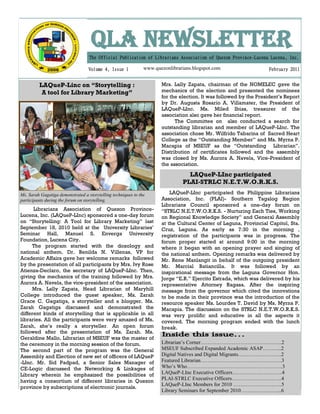 QLA NEWSLETTER
                                   The Official Publication of Librarians Association of Quezon Province-Lucena Lucena, Inc.

                                   Volume 4, Issue 1           www.quezonlibrarians.blogspot.com                   February 2011


         LAQueP-Linc on “Storytelling :                               Mrs. Lally Zapata, chairman of the NOMELEC gave the
          A tool for Library Marketing”                               mechanics of the election and presented the nominees
                                                                      for the election. It was followed by the President’s Report
                                                                      by Dr. Augusta Rosario A. Villamater, the President of
                                                                      LAQueP-LInc. Ms. Miled Ibias, treasurer of the
                                                                      association also gave her financial report.
                                                                            The Committee on also conducted a search for
                                                                      outstanding librarian and member of LAQueP-LInc. The
                                                                      association chose Mr. Wilfrido Tabarina of Sacred Heart
                                                                      College as the “Outstanding Member” and Ms. Myrna P.
                                                                      Macapia of MSEUF as the “Outstanding Librarian”.
                                                                      Distribution of certificates followed and the assembly
                                                                      was closed by Ms. Aurora A. Navela, Vice-President of
                                                                      the association.

                                                                                 LAQueP-LInc participated
                                                                               PLAI-STRLC N.E.T.W.O.R.K.S.
Ms. Sarah Gagatiga demonstrated a storytelling techniques to the          LAQueP-LInc participated the Philippine Librarians
participants during the forum on storytelling.                        Association, Inc. (PLAI)- Southern Tagalog Region
                                                                      Librarians Council sponsored a one-day forum on
      Librarians Association of Quezon Province-                      “STRLC N.E.T.W.O.R.K.S. - Nurturing Each Ties, Working
Lucena, Inc. (LAQueP-LInc) sponsored a one-day forum                  on Regional Knowledge Society” and General Assembly
on “Storytelling: A Tool for Library Marketing” last                  at the Cultural Center of Laguna, Provincial Capitol, Sta.
September 18, 2010 held at the University Libraries’                  Cruz, Laguna. As early as 7:30 in the morning ,
Seminar Hall, Manuel S. Enverga University                            registration of the participants was in progress. The
Foundation, Lucena City.                                              forum proper started at around 9:00 in the morning
     The program started with the doxology and                        where it began with an opening prayer and singing of
national anthem. Dr. Benilda N. Villenas, VP for                      the national anthem. Opening remarks was delivered by
Academic Affairs gave her welcome remarks followed                    Mr. Rene Manlangit in behalf of the outgoing president
by the presentation of all participants by Mrs. Ivy Rose              Mr. Marcial Batiancilla. It was followed by an
Atienza-Declaro, the secretary of LAQueP-LInc. Then,                  inspirational message from the Laguna Governor Hon.
giving the mechanics of the training followed by Mrs.                 Jorge “E.R.” Ejercito Estrada, which was delivered by his
Aurora A. Navela, the vice-president of the association.              representative Attorney Ragasa. After the inspiring
     Mrs. Lally Zapata, Head Librarian of Maryhill                    message from the governor which cited the innovations
College introduced the guest speaker, Ms. Zarah                       to be made in their province was the introduction of the
Grace C. Gagatiga, a storyteller and a blogger. Ms.                   resource speaker Ms. Lourdes T. David by Ms. Myrna P.
Zarah Gagatiga discussed and demonstrated the                         Macapia. The discussion on the STRLC N.E.T.W.O.R.K.S.
different kinds of storytelling that is applicable in all             was very prolific and educative in all the aspects it
libraries. All the participants were very amazed of Ms.               covered. The morning program ended with the lunch
Zarah, she’s really a storyteller. An open forum                      break.
followed after the presentation of Ms. Zarah. Ms.
Geraldine Mallo, Librarian of MSEUF was the master of
the ceremony in the morning session of the forum.                     Librarian’s Corner………………………………………..2
The second part of the program was the General                        MSEUF Subscribed Expanded Academic ASAP………..2
Assembly and Election of new set of officers of LAQueP                Digital Natives and Digital Migrants…………………….2
-LInc. Mr. Sid Padpad, a Senior Sales Manager of                      Featured Librarian………………………………………..3
CE-Logic discussed the Networking & Linkages of                       Who’s Who……………………………………………….3
Library wherein he emphasized the possibilities of                    LAQueP-LInc Executive Officers………………………..4
having a consortium of different libraries in Quezon                  PLAI-STRLC Executive Officers………………………..4
                                                                      LAQueP-LInc Members for 2010 ……………………….5
province by subscriptions of electronic journals.
                                                                      Library Seminars for September 2010…………………...6
 