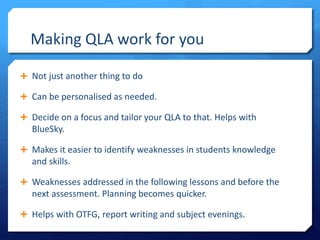 Making QLA work for you
 Not just another thing to do
 Can be personalised as needed.
 Decide on a focus and tailor your QLA to that. Helps with
BlueSky.
 Makes it easier to identify weaknesses in students knowledge
and skills.
 Weaknesses addressed in the following lessons and before the
next assessment. Planning becomes quicker.
 Helps with OTFG, report writing and subject evenings.
 