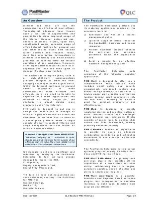 Date: Jan-2009 QLC-Brochure-PMEv7-Brief.doc Page: 1/2
An Overview
Internet and email are now the
communications life-line of most offices.
Technological advances have thrown
open a vast sea of opportunities and
possibilities to make improved usage of
the Internet. However, delays and non-
delivery of emails, viruses, spam mail,
unauthorized access, excessive usage of
office Internet facilities for personal use
and other related issues have become
rather common and frequent. Today,
more than ever before, interruptions in
Internet connectivity and email delivery
problems can severely effect the smooth
operations of any workplace. Moreover,
often organizational resources such as IT
expertise and time and mind space to
manage IT network are limited.
The PostMaster Enterprise (PME) suite is
a state-of-the-art communications
platform designed to meet the ever-
changing challenges of the digital world.
While the Internet continues to present
newer possibilities to make
communications more effective and
efficient, there is a need to be able to
capitalize onto these opportunities and
maximize its utility. Simply put, the
challenge is about making more
productive use of the Internet.
PME suite is designed to put you in
charge and enable you to manage all
forms of digital communication across the
enterprise. It has been built to serve as
a convergence platform where a single
console of security, content filtering and
usage management tools can control all
forms of communications.
We managed to achieve a significant cost
reduction by deploying the PostMaster
Enterprise. In fact, we have already
managed to recover the ROI.
C. Nagendra,
Deputy Manager-Info Tech,
Bharat Fritz Werner Ltd.
Till date we have not encountered any
virus nuisances, courtesy - the Anti-Virus
for PME-Mail.
Gautam Sarawgi,
Head of IT,
Overnite Express.
The Product
The PostMaster Enterprise platform and
its modules/ applications provide all the
necessary tools to:
Administer and Monitor a content
management policy
Optimize usage of critical resources
like bandwidth, hardware and human
resources
Provide essential security benefits
like anti-virus and anti-spam
protection across the organization
and
Build a chassis for an effective
workflow management system
The PostMaster Enterprise suite
comprises of the following modules/
applications:
PME-Mail is designed to offer you a
comprehensive email solution which
includes email policy and security
management, rule-based controls and
allows for high levels of customization. It
equips power user organizations that are
looking beyond email connectivity into
the next level - ensuring that email is
used for optimum productivity and
effectiveness.
PME-Web is designed to provide
regulated sharing and selectively allow or
block Internet access and Messenger
usage amongst your employees. It also
consists of power tools to monitor URLs
visited and files downloaded, thereby
providing enhanced security.
PME-Calendar enables an organization
to provide its users an advanced
collaborative calendaring and scheduling
mechanism. It also allows for MS Outlook
connectivity.
A recent recognition from NASSCOM
‘Showcase Company for IT innovation in India'
stands as a proud testimony to the success of our
offerings and the value they have added to the
more than 4000 customers that we have.
The PostMaster Enterprise suite also has
optional plug-ins namely PME-Mail Anti-
Virus and PME-Mail Anti-Spam
PME-Mail Anti-Virus is a gateway level
anti-virus plug-in that provides all the
capabilities of a world-class anti-virus
utility: self-learning heuristics engine,
automatic updates, choice of action and
alerts to sender and recipient.
PME-Mail Anti-Spam is a powerful
heuristics and Bayesian based anti-spam
plug-in that incorporates collaborative
learnings to make spam detection more
accurate and efficient.
 