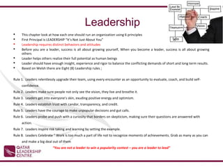 Leadership
    This chapter look at how each one should run an organization using 6 principles
    First Principal is LEADERSHIP “It’s Not Just About You”
    Leadership requires distinct behaviors and attitudes
    Before you are a leader, success is all about growing yourself, When you become a leader, success is all about growing
     others
    Leader helps others realize their full potential as human beings
    Leader should have enough insight, experience and rigor to balance the conflicting demands of short and long term results.
    Based on Welsh there are Eight (8) Leadership rules ;


Rule 1. Leaders relentlessly upgrade their team, using every encounter as an opportunity to evaluate, coach, and build self-
     confidence.
Rule 2. Leaders make sure people not only see the vision, they live and breathe it.
Rule 3. Leaders get into everyone's skin, exuding positive energy and optimism.
Rule 4. Leaders establish trust with candor, transparency, and credit.
Rule 5. Leaders have the courage to make unpopular decisions and gut calls.
Rule 6. Leaders probe and push with a curiosity that borders on skepticism, making sure their questions are answered with
     action.
Rule 7. Leaders inspire risk taking and learning by setting the example.
Rule 8. Leaders Celebrate “ Work is too much a part of life not to recognize moments of achievements. Grab as many as you can
     and make a big deal out of them
                          “You are not a leader to win a popularity contest – you are a leader to lead”
 
