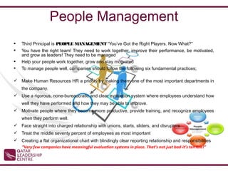 People Management
   Third Principal is PEOPLE MANAGEMENT “You’ve Got the Right Players. Now What?”
   You have the right team! They need to work together, improve their performance, be motivated,
    and grow as leaders! They need to be managed
   Help your people work together, grow and stay motivated
   To manage people well, companies should follow the following six fundamental practices;

 Make Human Resources HR a priority by making them one of the most important departments in
    the company.
 Use a rigorous, none-bureaucratic and clear evaluation system where employees understand how
    well they have performed and how they may be able to improve.
 Motivate people where they become more productive, provide training, and recognize employees
    when they perform well.
 Face straight into charged relationship with unions, starts, sliders, and disrupters
 Treat the middle seventy percent of employees as most important
 Creating a flat organizational chart with blindingly clear reporting relationship and responsibilities
  “Very few companies have meaningful evaluation systems in place. That’s not just bad-it’s terrible!”
 
