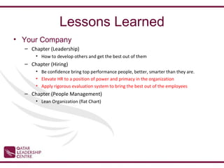 Lessons Learned
• Your Company
  – Chapter (Leadership)
      • How to develop others and get the best out of them
  – Chapter (Hiring)
      • Be confidence bring top performance people, better, smarter than they are.
      • Elevate HR to a position of power and primacy in the organization
      • Apply rigorous evaluation system to bring the best out of the employees
  – Chapter (People Management)
      • Lean Organization (flat Chart)
 