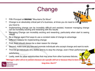 Change
   Fifth Principal is CHANGE “Mountains Do Move”
   Change is an absolutely critical part of a business, at times you do need to change before
    you have to.
   Implementing change can be incredibly difficult and resisted, however managing change
    can be incredibly exciting and rewarding with the results
   Managing Change can incredibly exciting and rewarding, particularly when start to seeing
    results
   Be a change agent find ways to use a constant state of change to advantage
   Different reasons for implementing change:
 First, there should always be a clear reason for change
 Second, make sure you hire and promote individuals who accept change and want to work
 Third let go individuals who dislike and try to stop the change, even if their performance is
    satisfactory
 Lastly, seek for other opportunities that may arise from other business failures.
“Managers often old on to resisters because of a specific skill set or because they’ve been around for a
                                            long time. Don’t!”
 