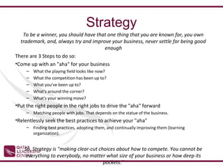 Strategy
   To be a winner, you should have that one thing that you are known for, you own
  trademark, and, always try and improve your business, never settle for being good
                                      enough
There are 3 Steps to do so:
•Come up with an "aha" for your business
     –   What the playing field looks like now?
     –   What the competition has been up to?
     –   What you've been up to?
     –   What's around the corner?
     –   What's your winning move?
•Put the right people in the right jobs to drive the "aha" forward
     – Matching people with jobs. That depends on the statue of the business.
•Relentlessly seek the best practices to achieve your "aha"
     – Finding best practices, adopting them, and continually improving them (learning
       organization).


    So, Strategy is "making clear-cut choices about how to compete. You cannot be
     everything to everybody, no matter what size of your business or how deep its
                                        pockets."
 